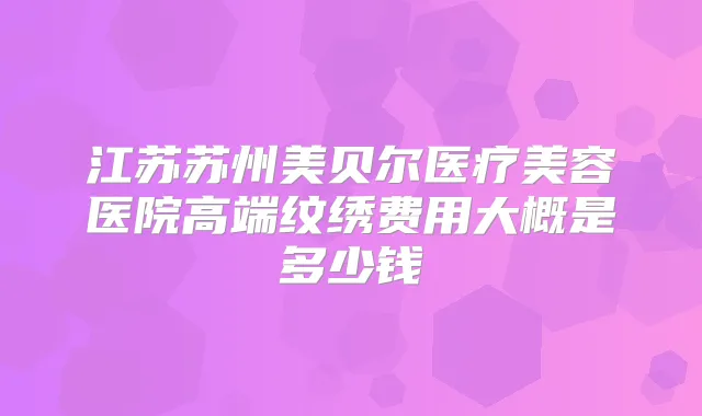 江苏苏州美贝尔医疗美容医院高端纹绣费用大概是多少钱