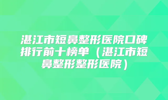湛江市短鼻整形医院口碑排行前十榜单（湛江市短鼻整形整形医院）