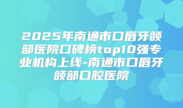 2025年南通市口唇牙颌部医院口碑榜top10强专业机构上线-南通市口唇牙颌部口腔医院