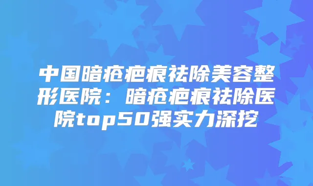 中国暗疮疤痕祛除美容整形医院:暗疮疤痕祛除医院top50强实力深挖
