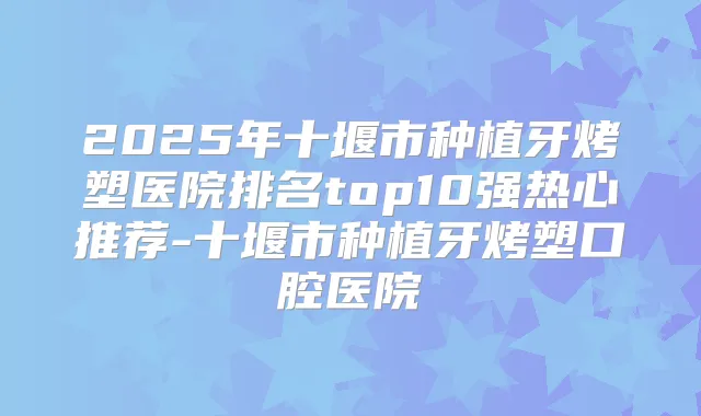 2025年十堰市种植牙烤塑医院排名top10强热心推荐-十堰市种植牙烤塑口腔医院