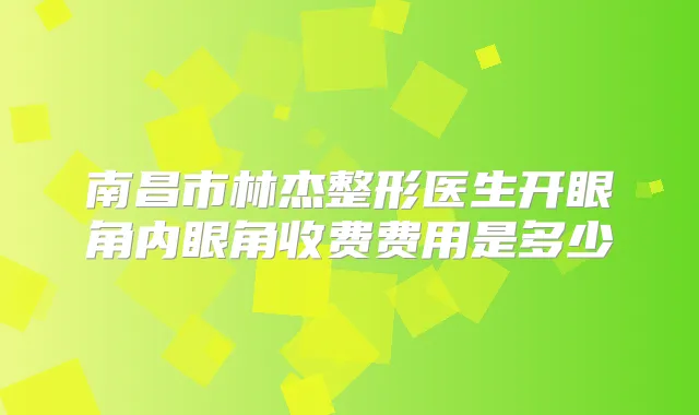 南昌市林杰整形医生开眼角内眼角收费费用是多少