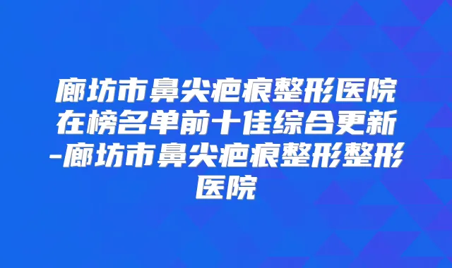 廊坊市鼻尖疤痕整形医院在榜名单前十佳综合更新-廊坊市鼻尖疤痕整形整形医院