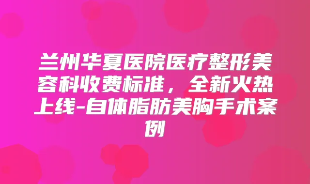 兰州华夏医院医疗整形美容科收费标准，全新火热上线-自体脂肪美胸手术案例