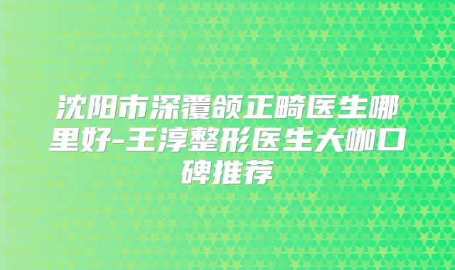 沈阳市深覆颌正畸医生哪里好-王淳整形医生大咖口碑推荐