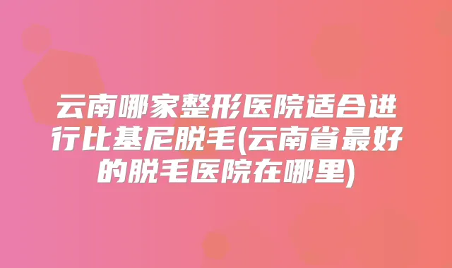 云南哪家整形医院适合进行比基尼脱毛(云南省好的脱毛医院在哪里)
