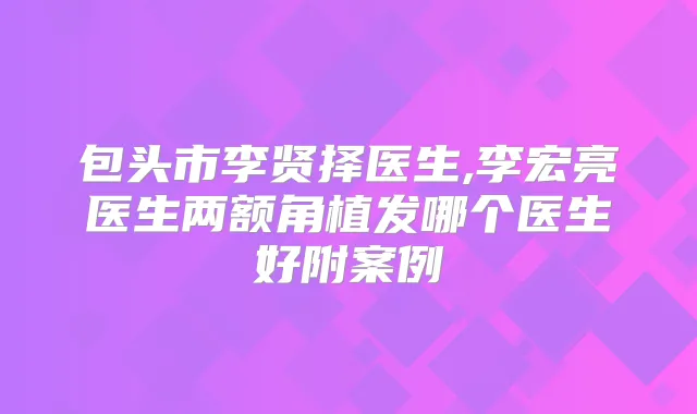 包头市李贤择医生,李宏亮医生两额角植发哪个医生好附案例