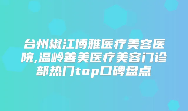 台州椒江博雅医疗美容医院,温岭善美医疗美容门诊部热门top口碑盘点