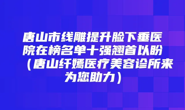 唐山市线雕提升脸下垂医院在榜名单十强翘首以盼(唐山纤嫣医疗美容诊所来为您助力)