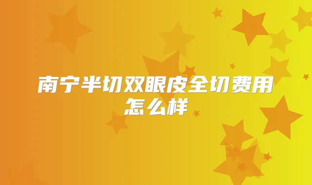 南宁半切双眼皮全切费用怎么样