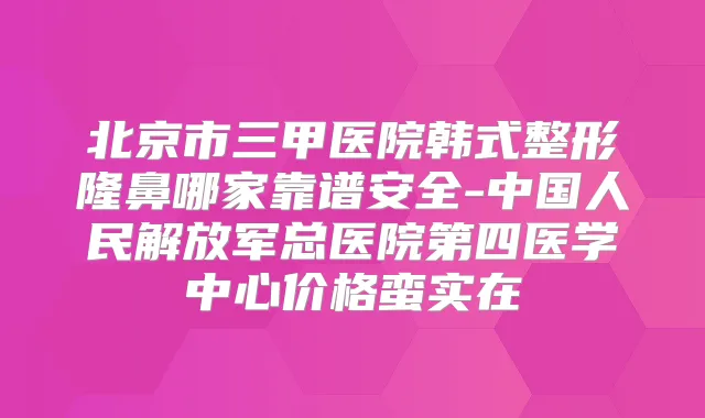北京市三甲医院韩式整形隆鼻哪家靠谱安全-中国人民解放军总医院第四医学中心价格蛮实在