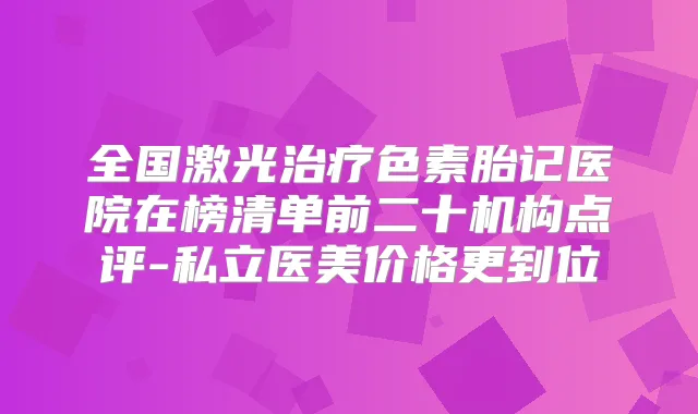 全国激光色素胎记医院在榜清单前二十机构点评-私立医美价格更到位