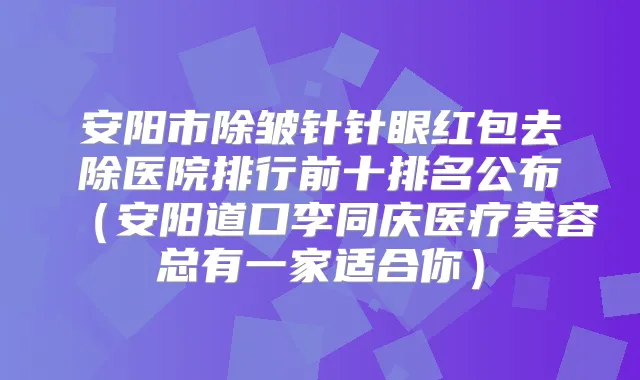 安阳市除皱针针眼红包去除医院排行前十排名公布(安阳道口李同庆医疗美容总有一家适合你)