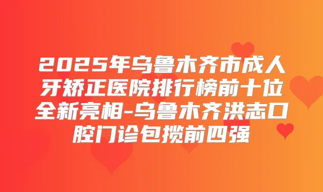 2025年乌鲁木齐市成人牙矫正医院排行榜前十位全新亮相-乌鲁木齐洪志口腔门诊包揽前四强