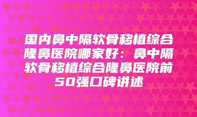 国内鼻中隔软骨移植综合隆鼻医院哪家好:鼻中隔软骨移植综合隆鼻医院前50强口碑讲述