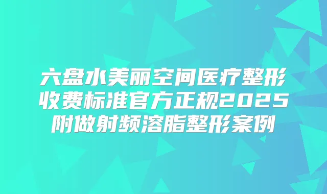 六盘水美丽空间医疗整形收费标准官方正规2025附做射频溶脂整形案例