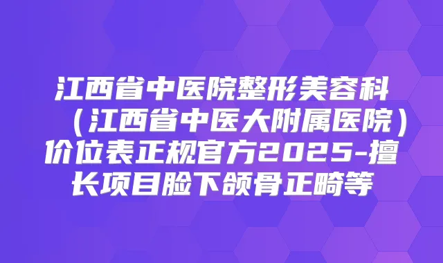 江西省中医院整形美容科（江西省中医大附属医院）价位表正规官方2025-擅长项目脸下颌骨正畸等