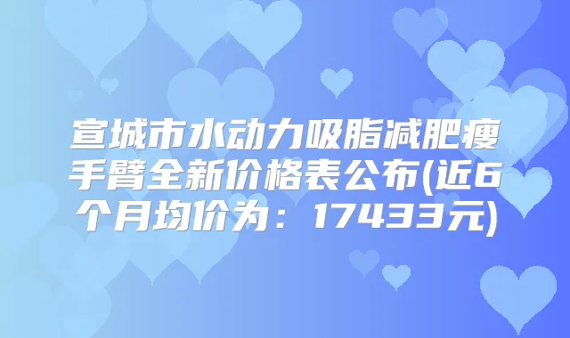 宣城市水动力吸脂减肥瘦手臂全新价格表公布(近6个月均价为:17433元)