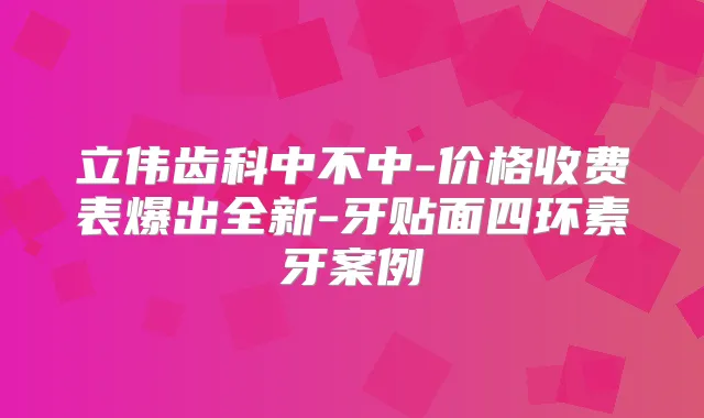 立伟齿科中不中-价格收费表爆出全新-牙贴面四环素牙案例