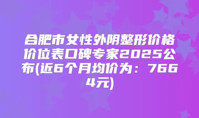 合肥市女性外阴整形价格价位表口碑专家2025公布(近6个月均价为:7664元)