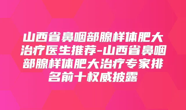山西省鼻咽部腺样体肥大医生推荐-山西省鼻咽部腺样体肥大专家排名前十披露