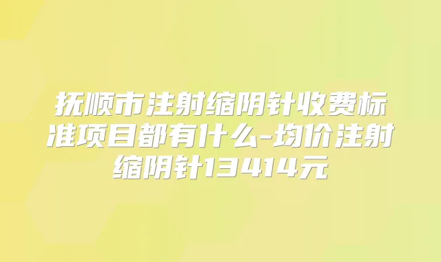 抚顺市注射缩阴针收费标准项目都有什么-均价注射缩阴针13414元