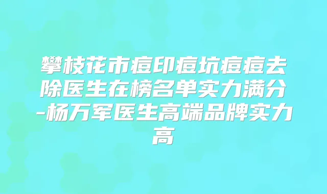 攀枝花市痘印痘坑痘痘去除医生在榜名单实力满分-杨万军医生高端品牌实力高