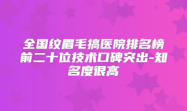 全国纹眉毛搞医院排名榜前二十位技术口碑突出-知名度很高