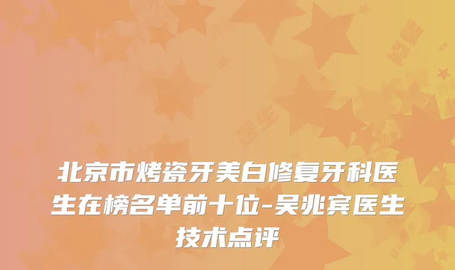 北京市烤瓷牙美白修复牙科医生在榜名单前十位-吴兆宾医生技术点评