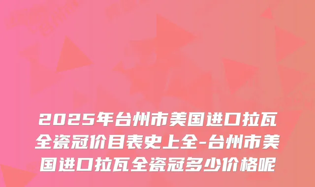 2025年台州市美国进口拉瓦全瓷冠价目表史上全-台州市美国进口拉瓦全瓷冠多少价格呢
