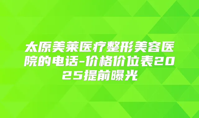 太原美莱医疗整形美容医院的电话-价格价位表2025提前曝光