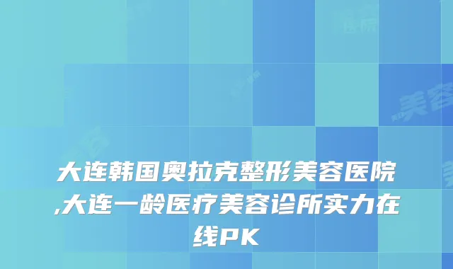 大连韩国奥拉克整形美容医院,大连一龄医疗美容诊所实力在线PK