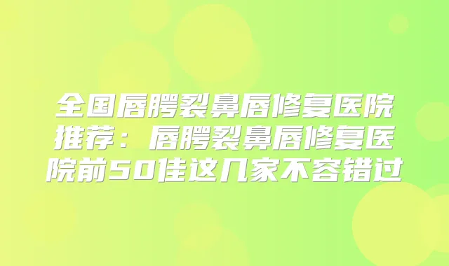 全国唇腭裂鼻唇修复医院推荐：唇腭裂鼻唇修复医院前50佳这几家不容错过