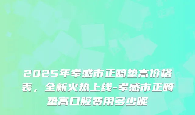 2025年孝感市正畸垫高价格表,全新火热上线-孝感市正畸垫高口腔费用多少呢