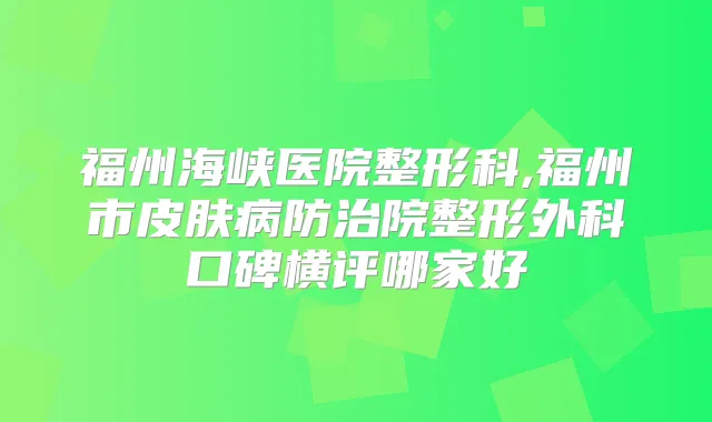 福州海峡医院整形科,福州市皮肤病防治院整形外科口碑横评哪家好