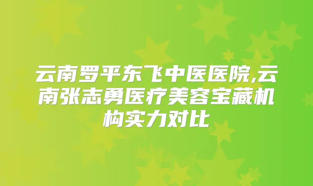 云南罗平东飞中医医院,云南张志勇医疗美容宝藏机构实力对比