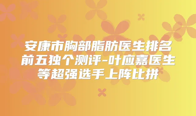 安康市胸部脂肪医生排名前五独个测评-叶应嘉医生等超强选手上阵比拼