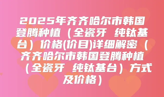 2025年齐齐哈尔市韩国登腾种植(全瓷牙 纯钛基台)价格(价目)详细解密(齐齐哈尔市韩国登腾种植(全瓷牙 纯钛基台)方式及价格)