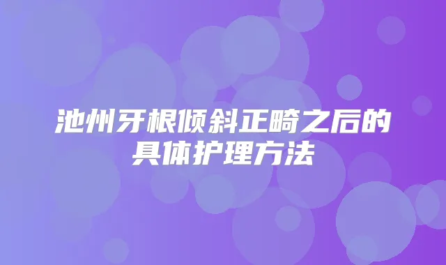 池州牙根倾斜正畸之后的具体护理方法
