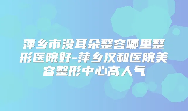 萍乡市没耳朵整容哪里整形医院好-萍乡汉和医院美容整形中心高人气