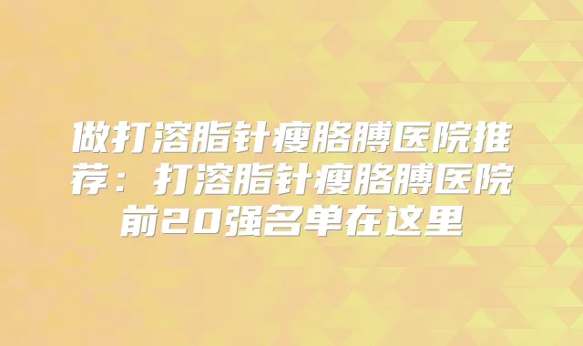 做打溶脂针瘦胳膊医院推荐：打溶脂针瘦胳膊医院前20强名单在这里