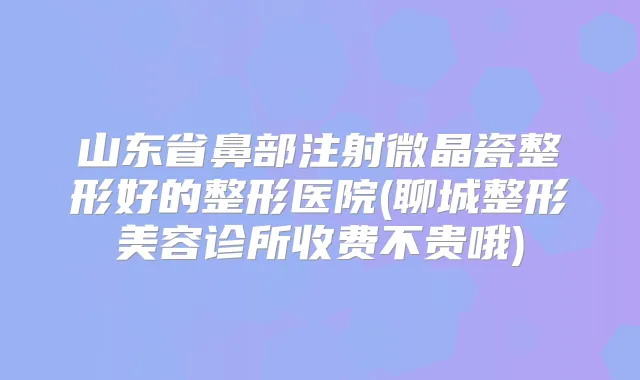 山东省鼻部注射微晶瓷整形好的整形医院(聊城整形美容诊所收费不贵哦)