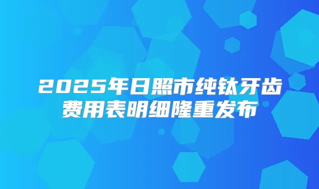 2025年日照市纯钛牙齿费用表明细隆重发布