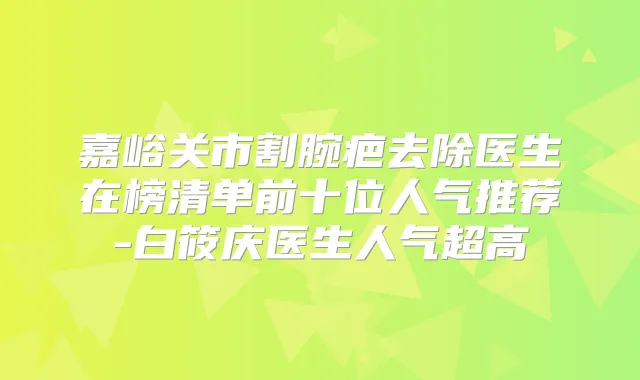 嘉峪关市割腕疤去除医生在榜清单前十位人气推荐-白筱庆医生人气超高