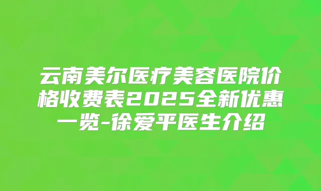 云南美尔医疗美容医院价格收费表2025全新优惠一览-徐爱平医生介绍