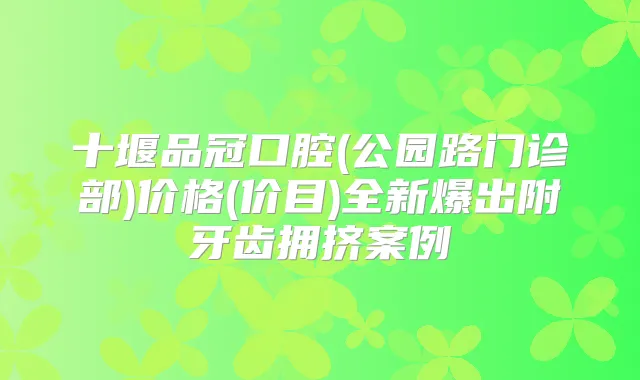 十堰品冠口腔(公园路门诊部)价格(价目)全新爆出附牙齿拥挤案例