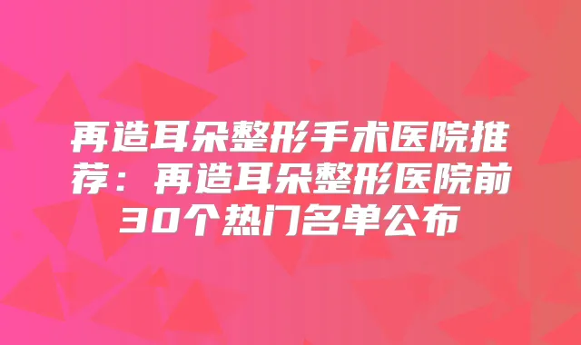 再造耳朵整形手术医院推荐:再造耳朵整形医院前30个热门名单公布
