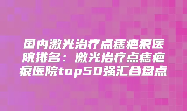 国内激光点痣疤痕医院排名:激光点痣疤痕医院top50强汇合盘点