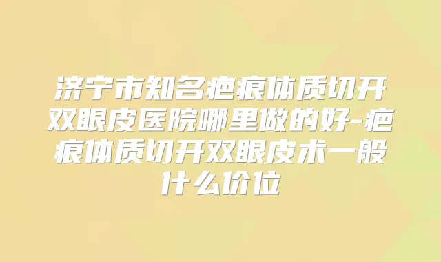 济宁市知名疤痕体质切开双眼皮医院哪里做的好-疤痕体质切开双眼皮术一般什么价位