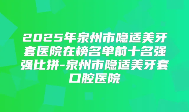 2025年泉州市隐适美牙套医院在榜名单前十名强强比拼-泉州市隐适美牙套口腔医院